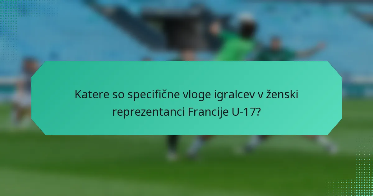 Katere so specifične vloge igralcev v ženski reprezentanci Francije U-17?